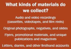 Image lists the kinds of materials we collect: Audio and video recordings (cassettes, videotapes, and film reels); Original photographs, negatives, and slides; Flyers, promotional materials, and unique publications and magazines; Letters, diaries, and other firsthand accounts